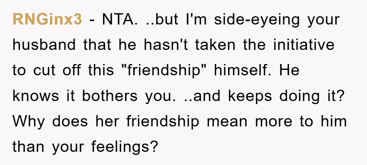 RNGinx3 - NTA. ..but I'm side-eyeing your husband that he hasn't taken the initiative to cut off this "friendship" himself. He knows it bothers you. ..and keeps doing it? Why...