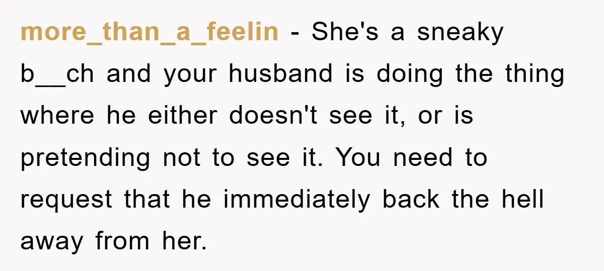 more_than_a_feelin - She's a sneaky b__ch and your husband is doing the thing where he either doesn't see it, or is pretending not to see it. You need to request...
