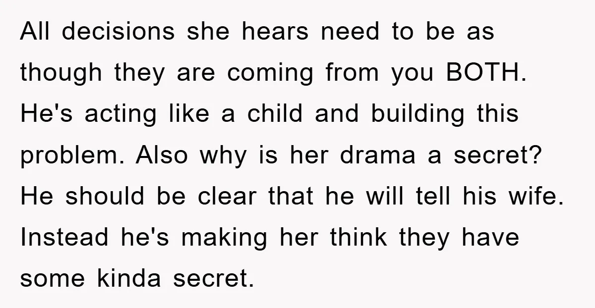All decisions she hears need to be as though they are coming from you BOTH. He's acting like a child and building this problem. Also why is her drama a...