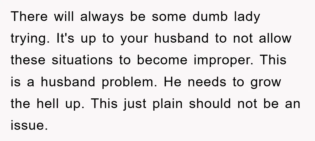 There will always be some dumb lady trying. It's up to your husband to not allow these situations to become improper. This is a husband problem. He needs to grow...