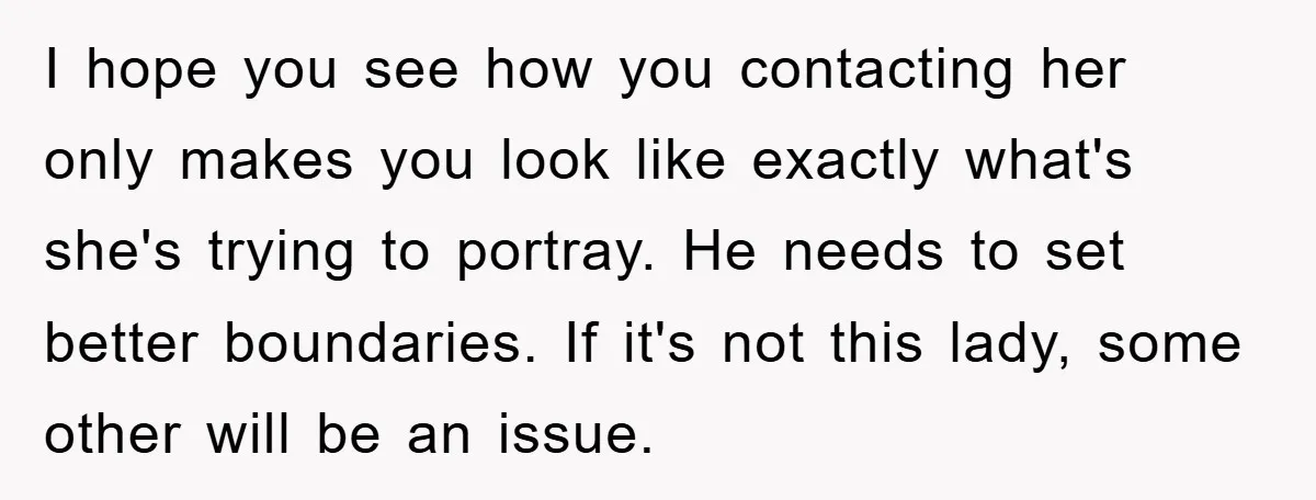 I hope you see how you contacting her only makes you look like exactly what's she's trying to portray. He needs to set better boundaries. If it's not this lady,...