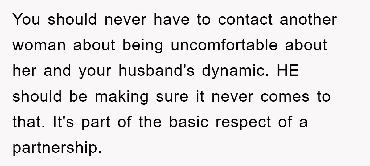 You should never have to contact another woman about being uncomfortable about her and your husband's dynamic. HE should be making sure it never comes to that. It's part of...