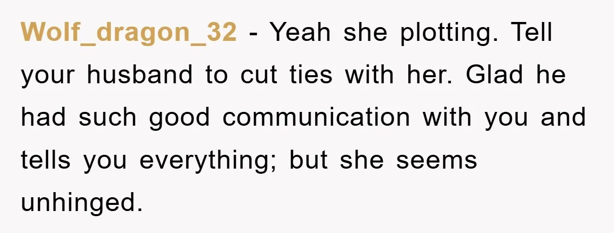 Wolf_dragon_32 - Yeah she plotting. Tell your husband to cut ties with her. Glad he had such good communication with you and tells you everything; but she seems unhinged.