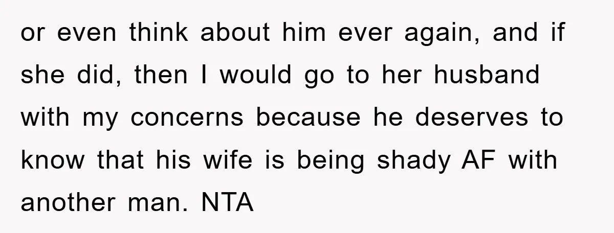 or even think about him ever again, and if she did, then I would go to her husband with my concerns because he deserves to know that his wife is...