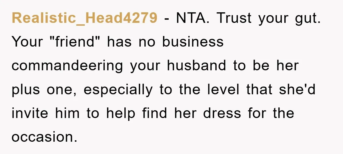 Realistic_Head4279 - NTA. Trust your gut. Your "friend" has no business commandeering your husband to be her plus one, especially to the level that she'd invite him to help find...