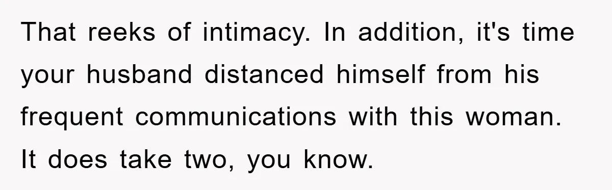 That reeks of intimacy. In addition, it's time your husband distanced himself from his frequent communications with this woman. It does take two, you know.