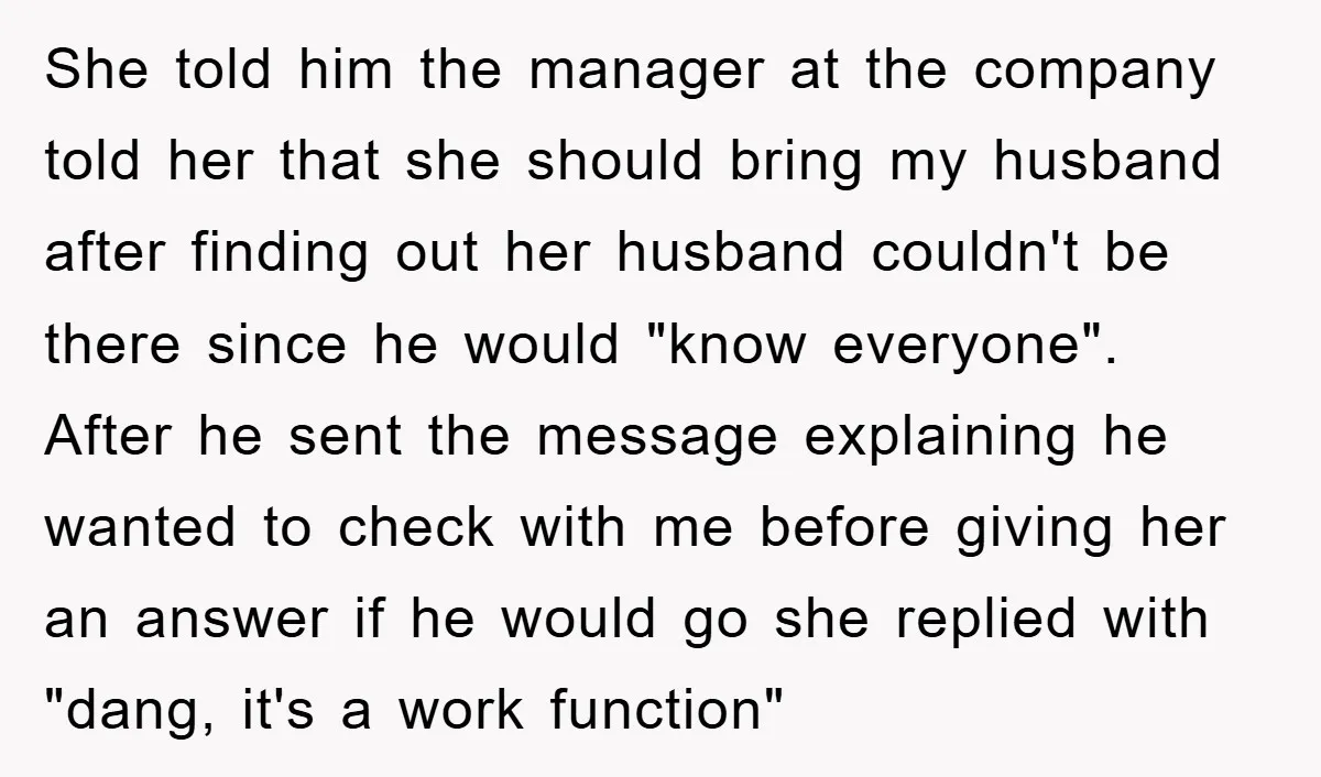 She told him the manager at the company told her that she should bring my husband after finding out her husband couldn't be there since he would "know everyone". After...