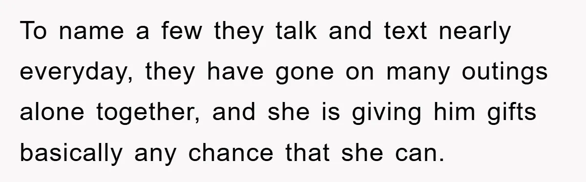 To name a few they talk and text nearly everyday, they have gone on many outings alone together, and she is giving him gifts basically any chance that she can.