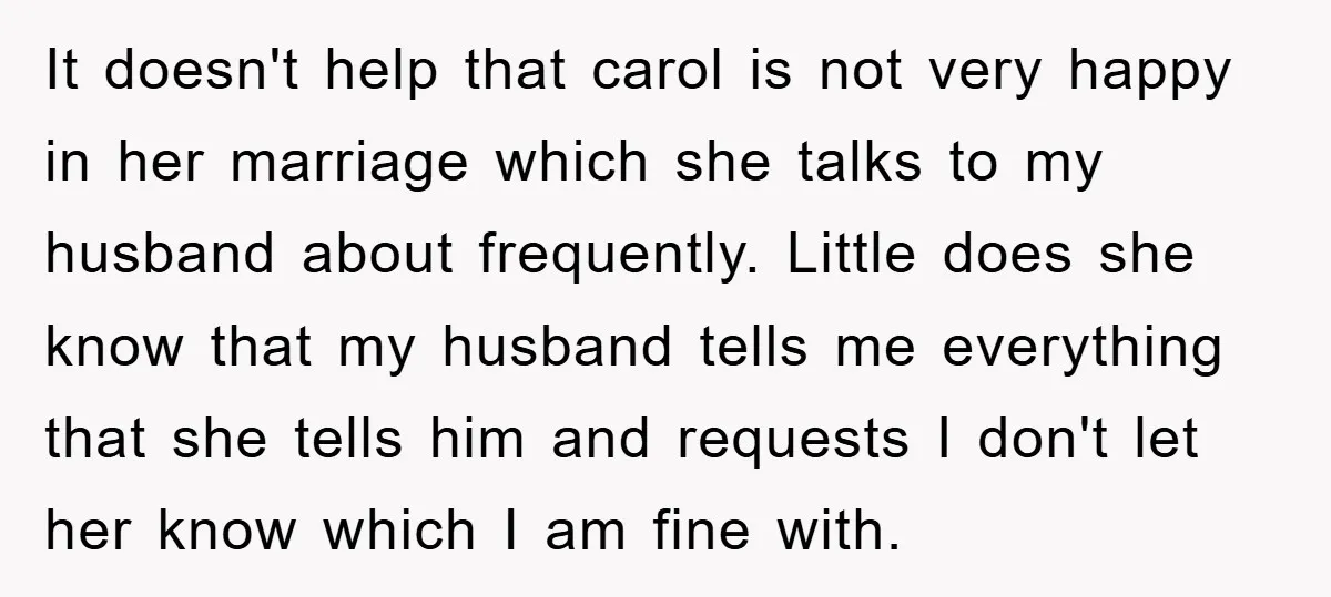 It doesn't help that carol is not very happy in her marriage which she talks to my husband about frequently. Little does she know that my husband tells me everything...