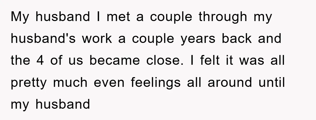 My husband I met a couple through my husband's work a couple years back and the 4 of us became close. I felt it was all pretty much even feelings...