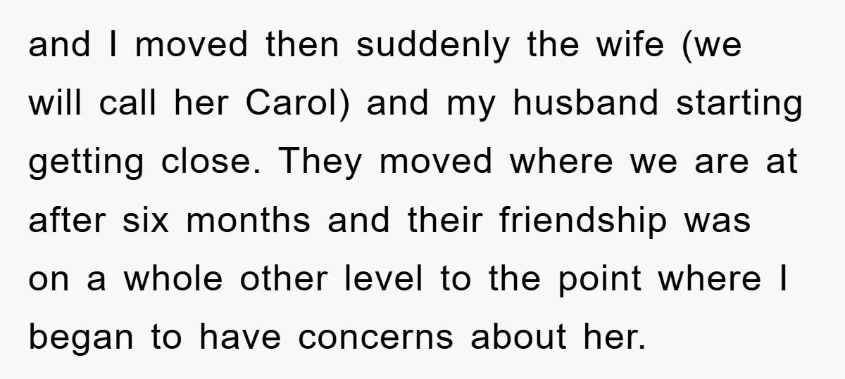 and I moved then suddenly the wife (we will call her Carol) and my husband starting getting close. They moved where we are at after six months and their friendship...