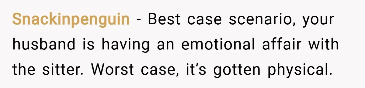 Snackinpenguin − Best case scenario, your husband is having an emotional affair with the sitter. Worst case, it’s gotten physical.