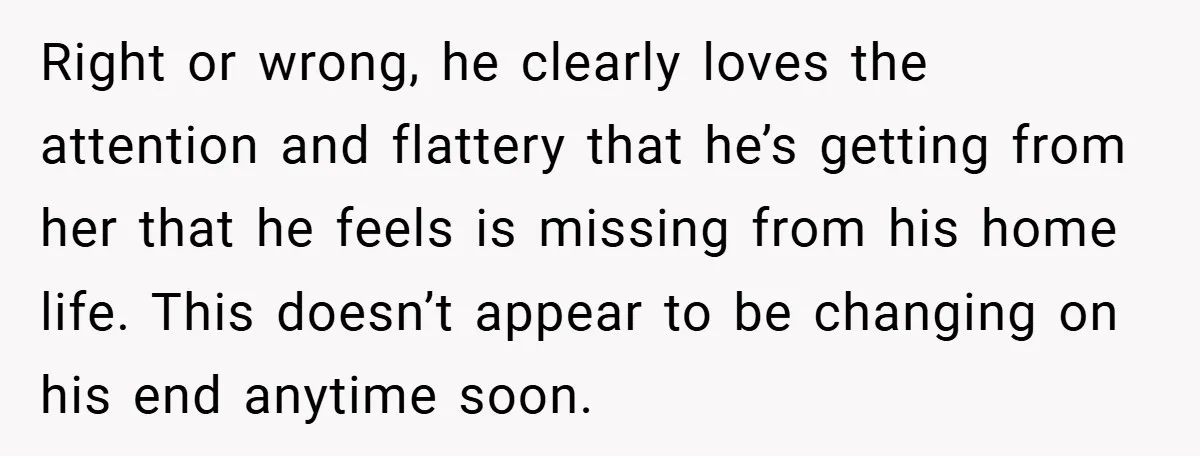 Right or wrong, he clearly loves the attention and flattery that he’s getting from her that he feels is missing from his home life. This doesn’t appear to be changing...