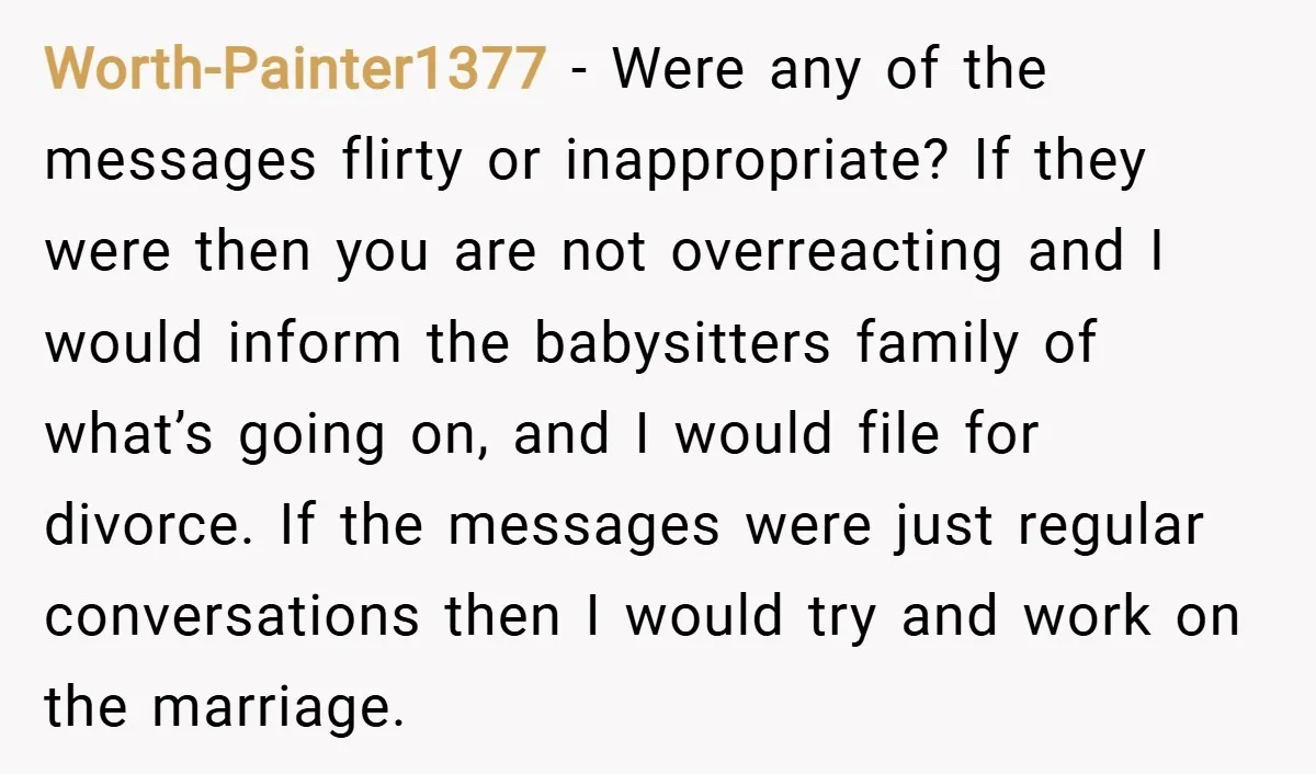 Worth-Painter1377 − Were any of the messages flirty or inappropriate? If they were then you are not overreacting and I would inform the babysitters family of what’s going on, and...