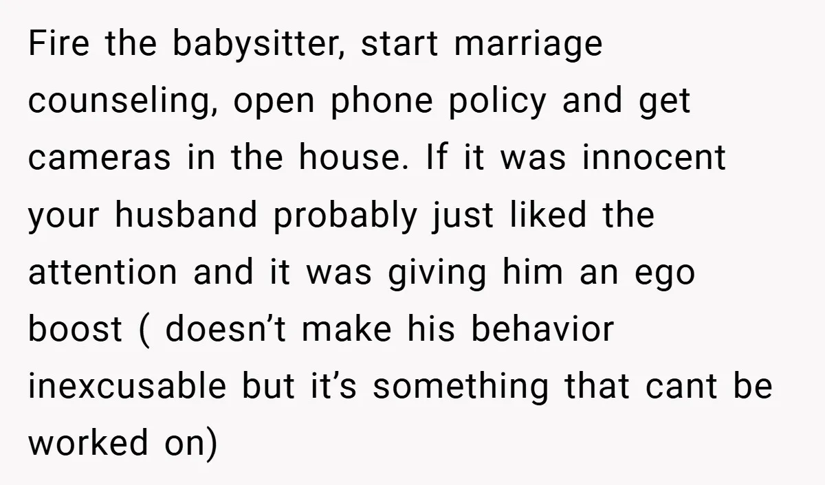 Fire the babysitter, start marriage counseling, open phone policy and get cameras in the house. If it was innocent your husband probably just liked the attention and it was giving...