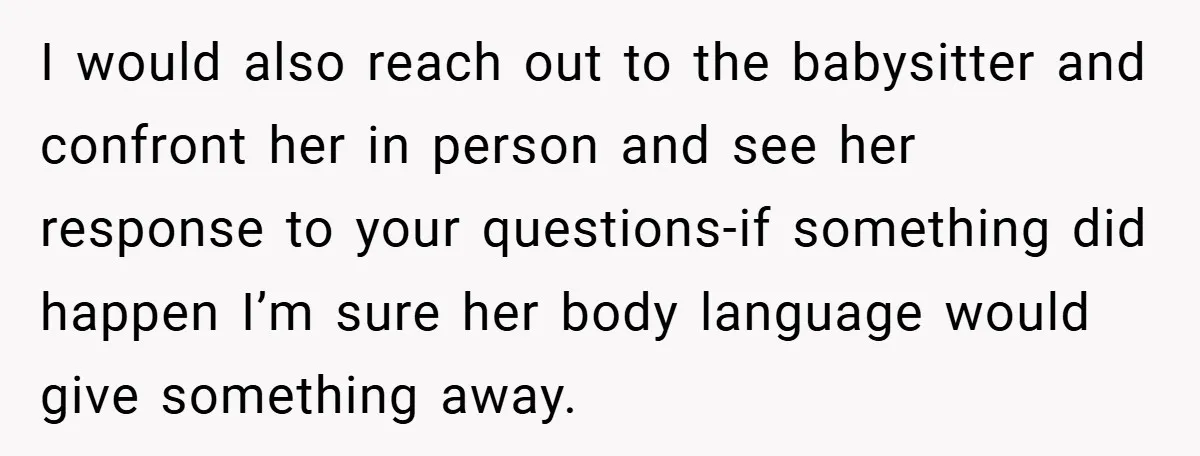I would also reach out to the babysitter and confront her in person and see her response to your questions-if something did happen I’m sure her body language would give...