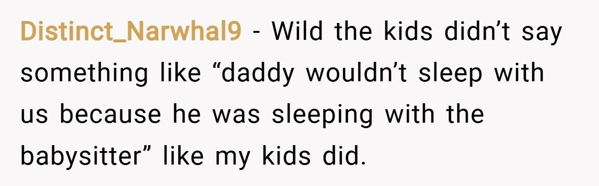 Distinct_Narwhal9 − Wild the kids didn’t say something like “daddy wouldn’t sleep with us because he was sleeping with the babysitter” like my kids did.