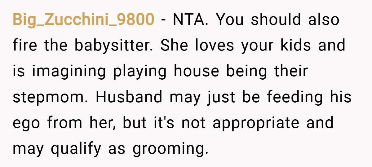Big_Zucchini_9800 − NTA. You should also fire the babysitter. She loves your kids and is imagining playing house being their stepmom. Husband may just be feeding his ego from her,...