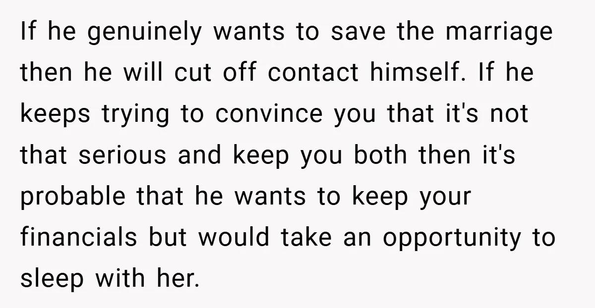 If he genuinely wants to save the marriage then he will cut off contact himself. If he keeps trying to convince you that it's not that serious and keep you...