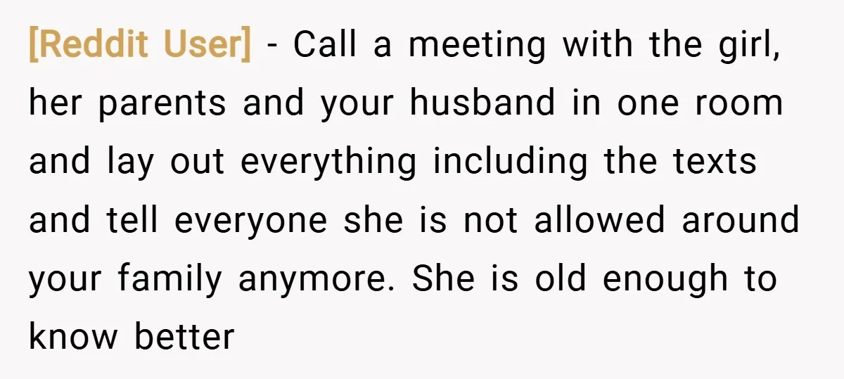 [Reddit User] − Call a meeting with the girl, her parents and your husband in one room and lay out everything including the texts and tell everyone she is not...