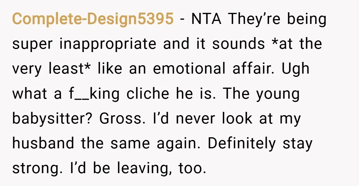 Complete-Design5395 − NTA They’re being super inappropriate and it sounds *at the very least* like an emotional affair. Ugh what a f__king cliche he is. The young babysitter? Gross. I’d...