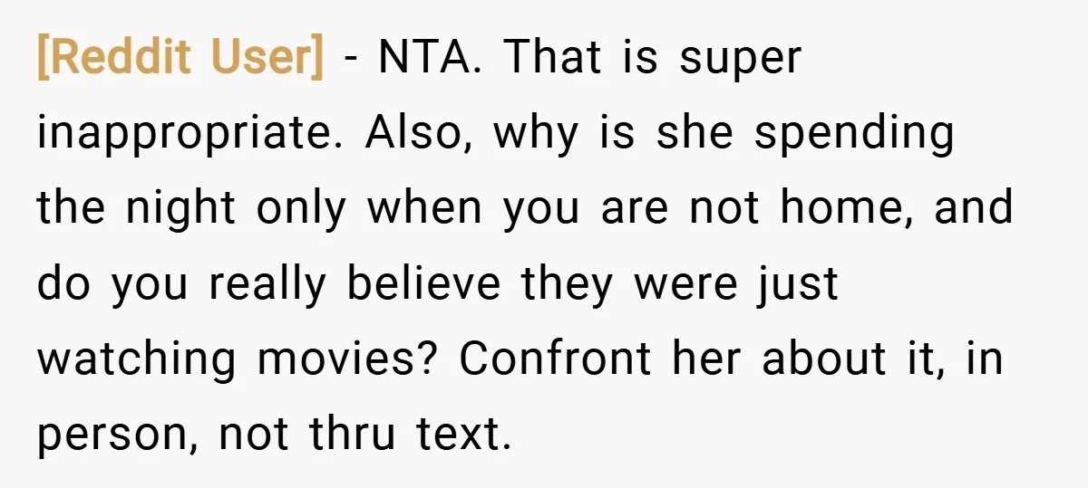 [Reddit User] − NTA. That is super inappropriate. Also, why is she spending the night only when you are not home, and do you really believe they were just watching...