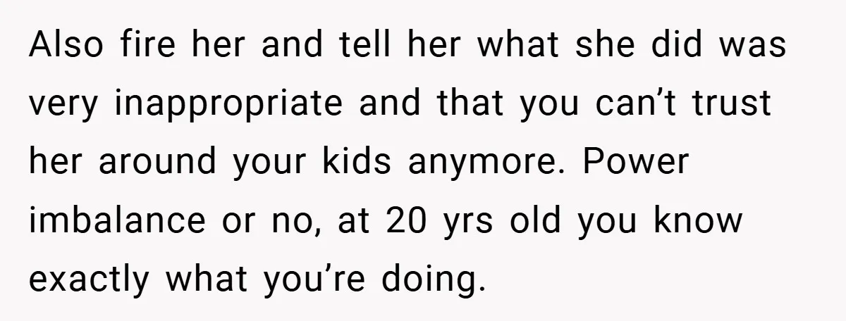 Also fire her and tell her what she did was very inappropriate and that you can’t trust her around your kids anymore. Power imbalance or no, at 20 yrs old...