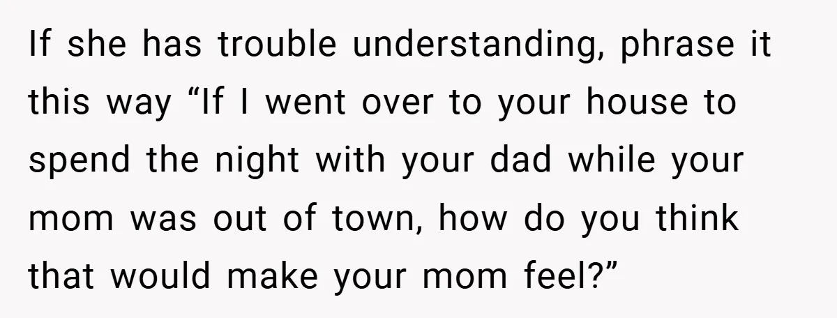 If she has trouble understanding, phrase it this way “If I went over to your house to spend the night with your dad while your mom was out of town,...