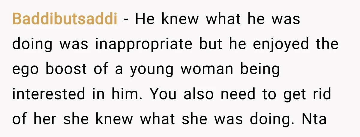 Baddibutsaddi − He knew what he was doing was inappropriate but he enjoyed the ego boost of a young woman being interested in him. You also need to get rid...