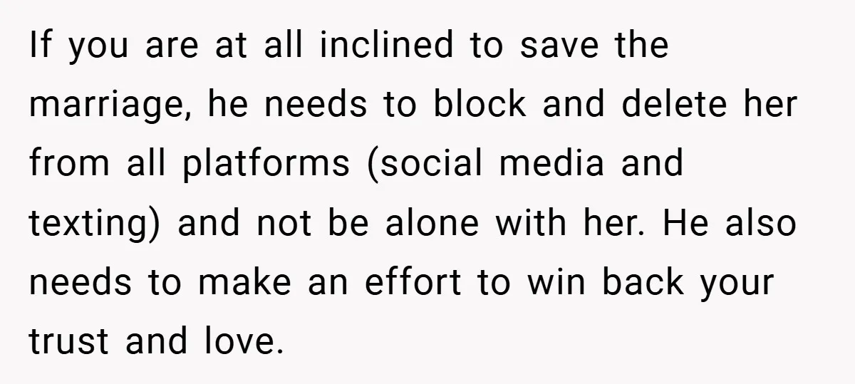 If you are at all inclined to save the marriage, he needs to block and delete her from all platforms (social media and texting) and not be alone with her....