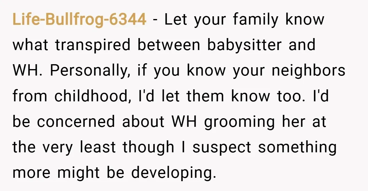 Life-Bullfrog-6344 − Let your family know what transpired between babysitter and WH. Personally, if you know your neighbors from childhood, I'd let them know too. I'd be concerned about WH...