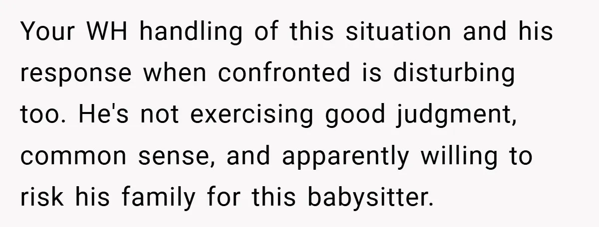 Your WH handling of this situation and his response when confronted is disturbing too. He's not exercising good judgment, common sense, and apparently willing to risk his family for this...