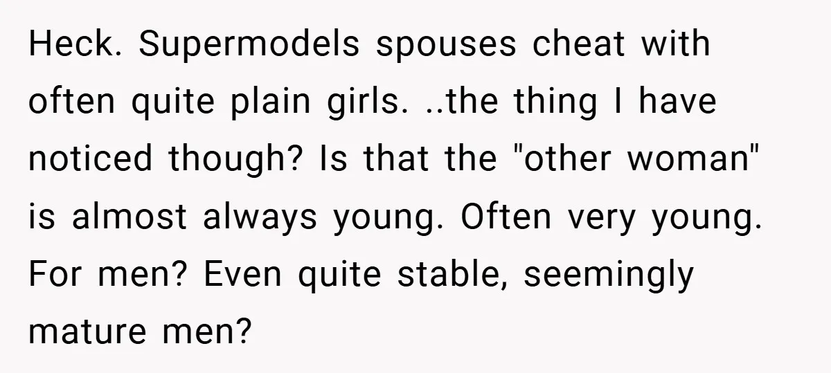 Heck. Supermodels spouses cheat with often quite plain girls. ..the thing I have noticed though? Is that the "other woman" is almost always young. Often very young. For men? Even...