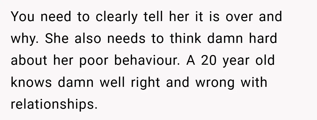 You need to clearly tell her it is over and why. She also needs to think damn hard about her poor behaviour. A 20 year old knows damn well right...