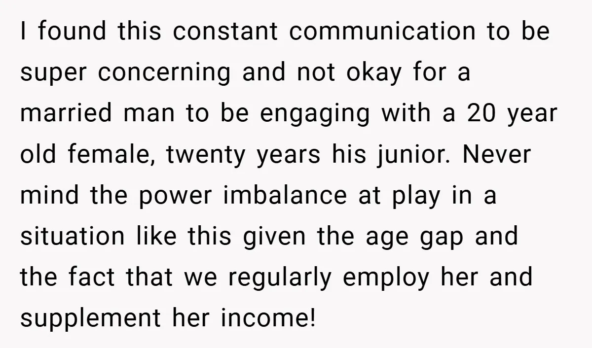 I found this constant communication to be super concerning and not okay for a married man to be engaging with a 20 year old female, twenty years his junior. Never...