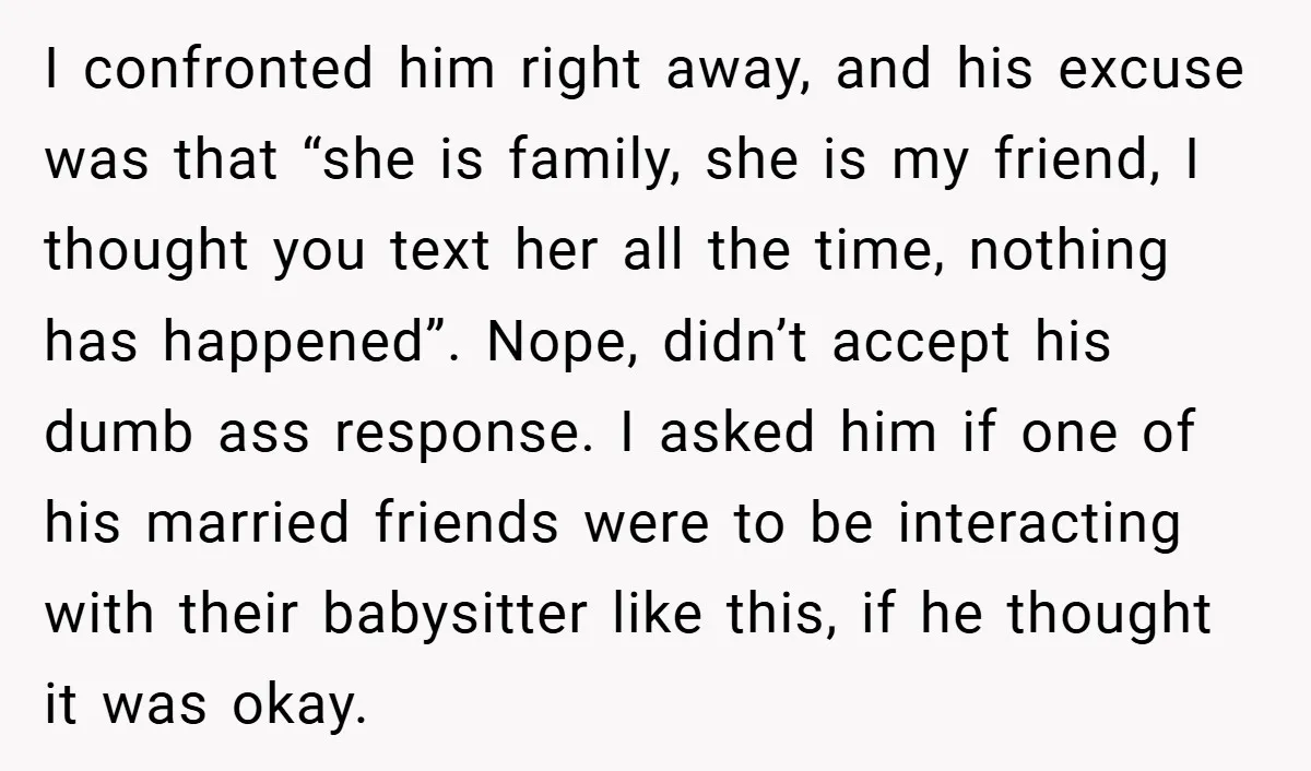 I confronted him right away, and his excuse was that “she is family, she is my friend, I thought you text her all the time, nothing has happened”. Nope, didn’t...
