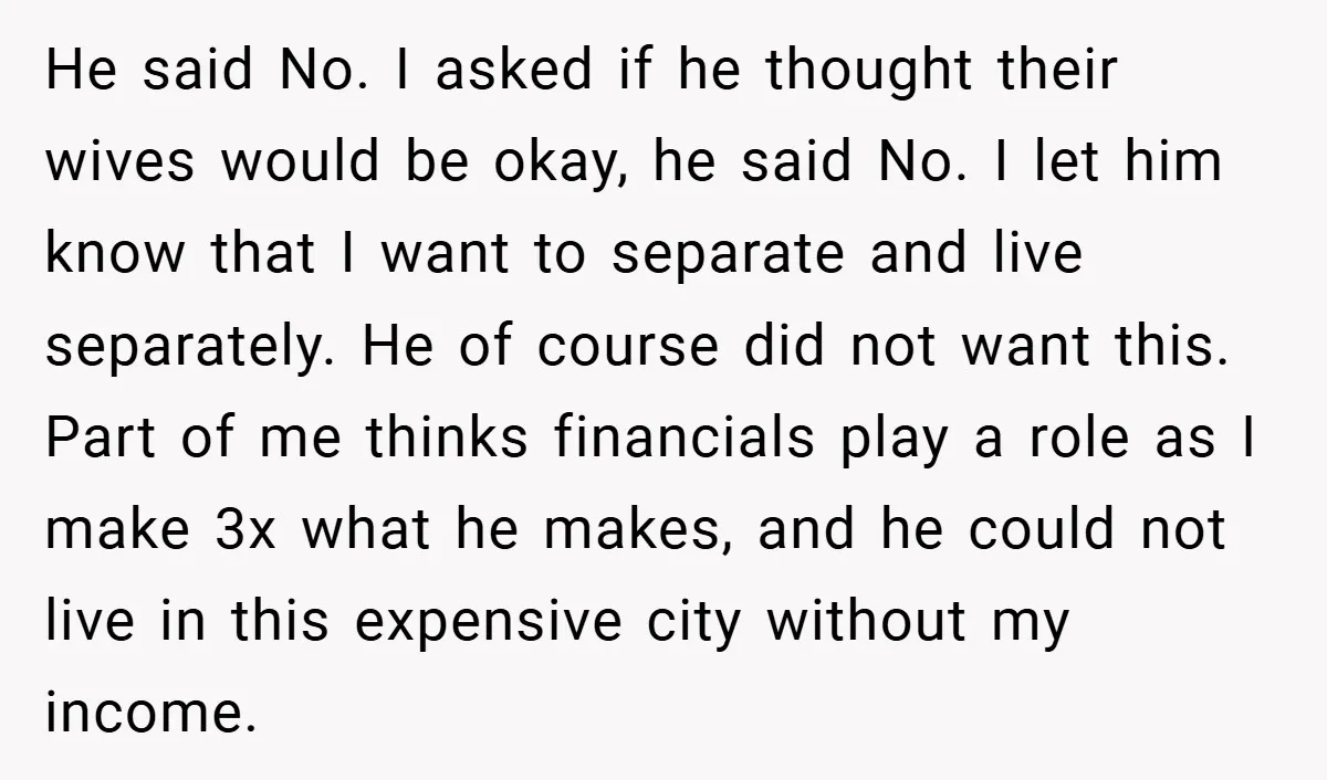 He said No. I asked if he thought their wives would be okay, he said No. I let him know that I want to separate and live separately. He of...