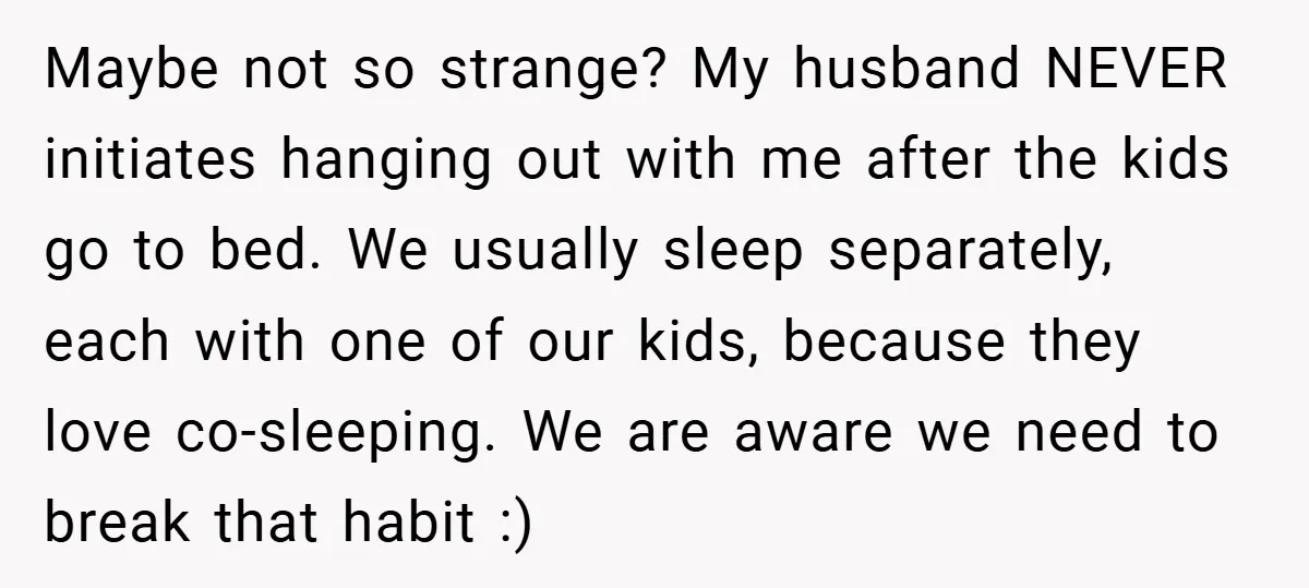 Maybe not so strange? My husband NEVER initiates hanging out with me after the kids go to bed. We usually sleep separately, each with one of our kids, because they...