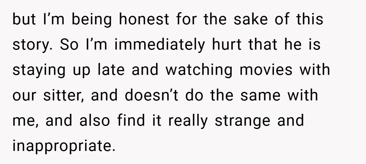 but I’m being honest for the sake of this story. So I’m immediately hurt that he is staying up late and watching movies with our sitter, and doesn’t do the...