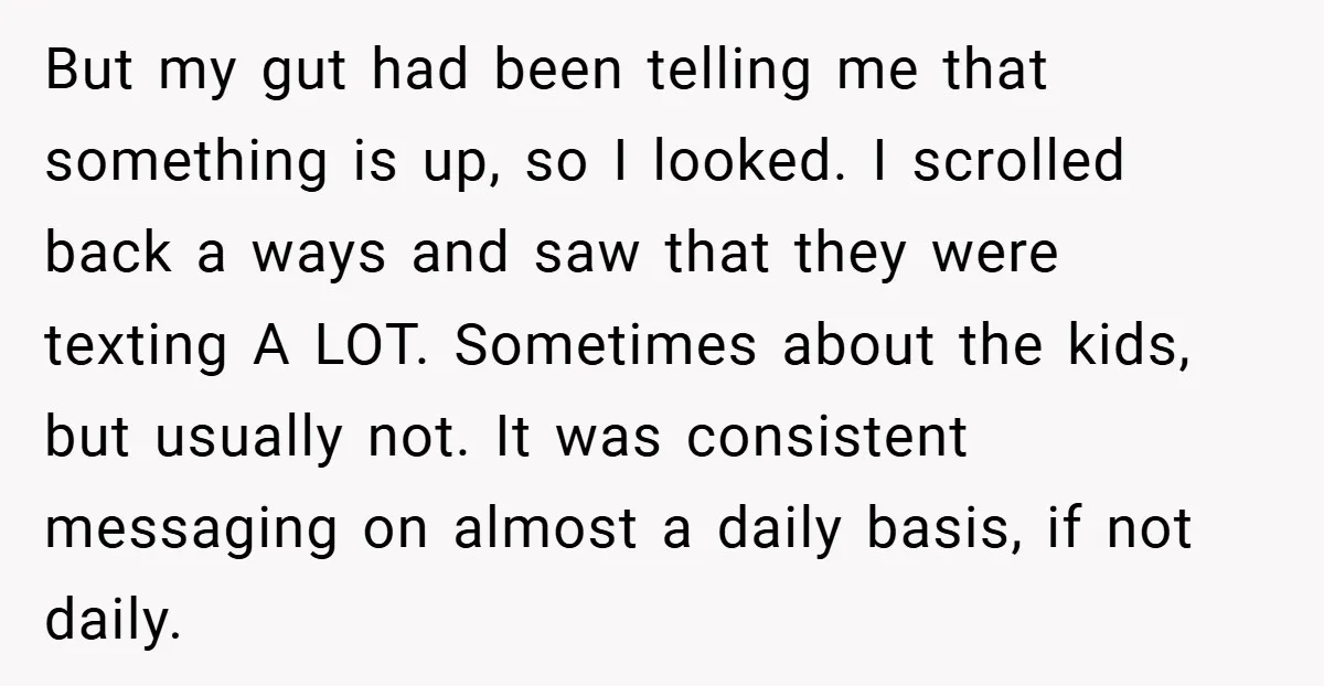 But my gut had been telling me that something is up, so I looked. I scrolled back a ways and saw that they were texting A LOT. Sometimes about the...