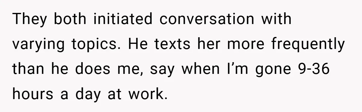 They both initiated conversation with varying topics. He texts her more frequently than he does me, say when I’m gone 9-36 hours a day at work.
