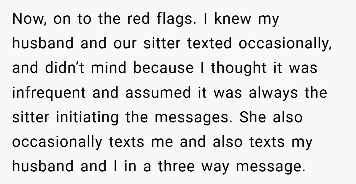 Now, on to the red flags. I knew my husband and our sitter texted occasionally, and didn’t mind because I thought it was infrequent and assumed it was always the...