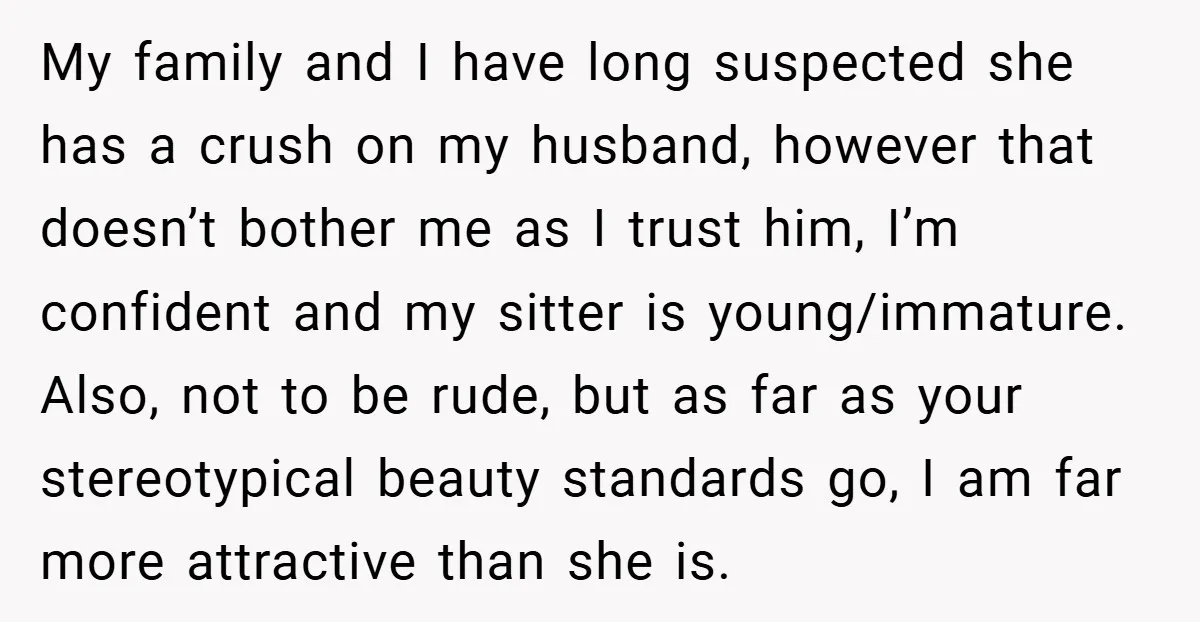 My family and I have long suspected she has a crush on my husband, however that doesn’t bother me as I trust him, I’m confident and my sitter is young/immature....