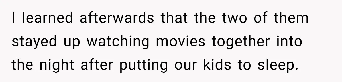 I learned afterwards that the two of them stayed up watching movies together into the night after putting our kids to sleep.