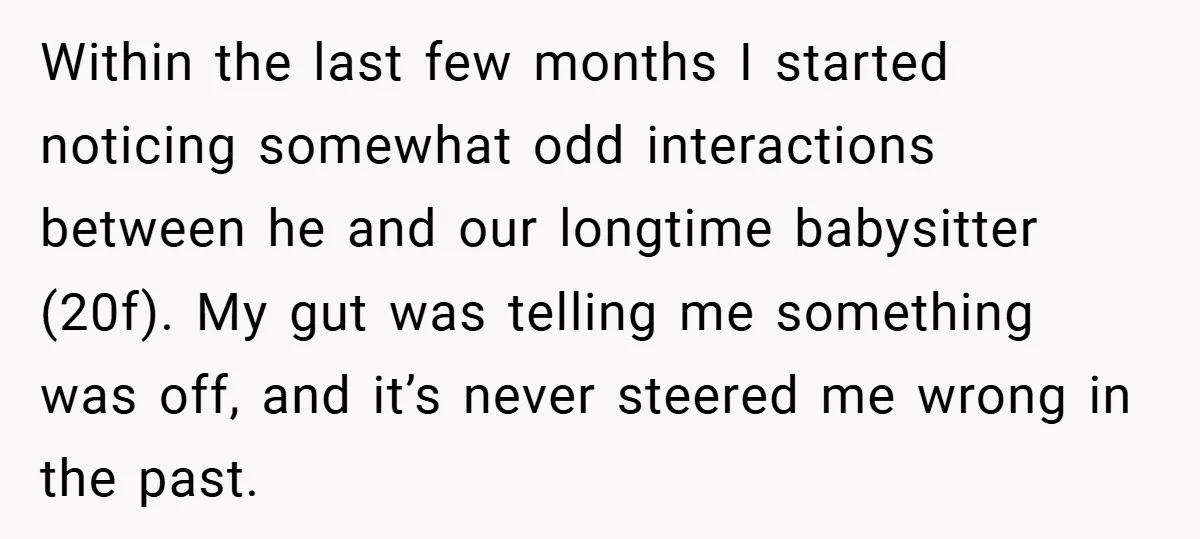 Within the last few months I started noticing somewhat odd interactions between he and our longtime babysitter (20f). My gut was telling me something was off, and it’s never steered...