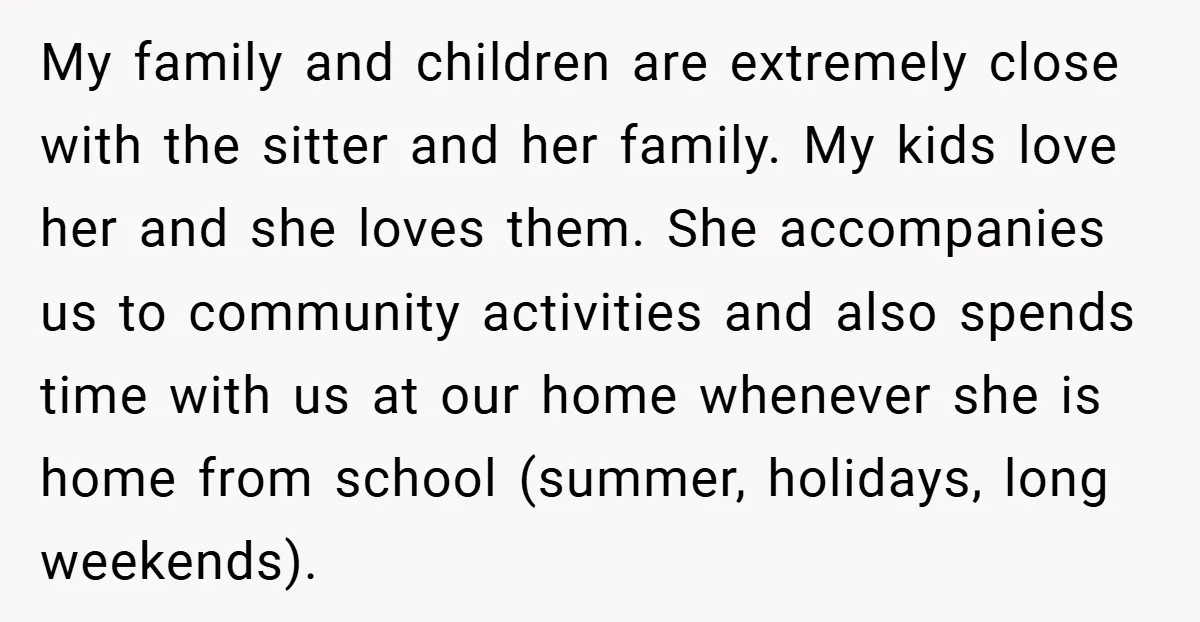 My family and children are extremely close with the sitter and her family. My kids love her and she loves them. She accompanies us to community activities and also spends...