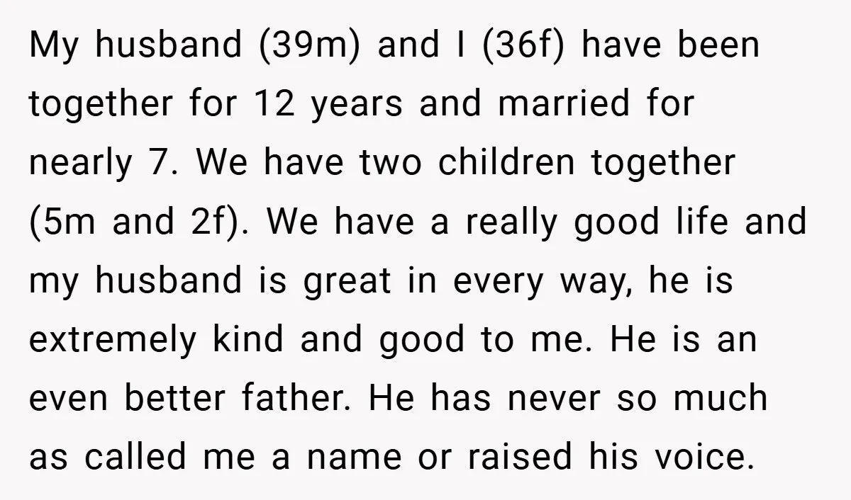 My husband (39m) and I (36f) have been together for 12 years and married for nearly 7. We have two children together (5m and 2f). We have a really good...