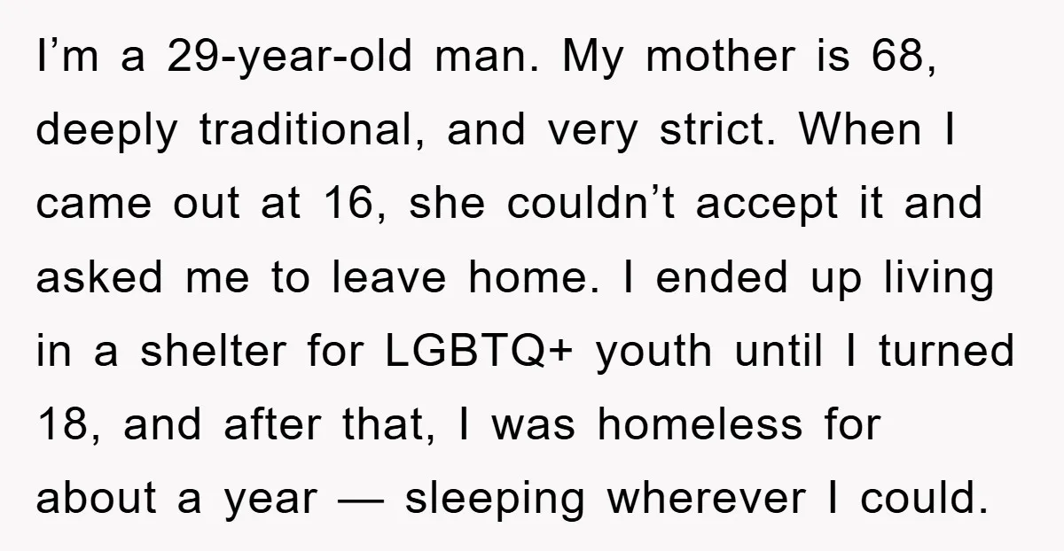 I’m a 29-year-old man. My mother is 68, deeply traditional, and very strict. When I came out at 16, she couldn’t accept it and asked me to leave home. I...