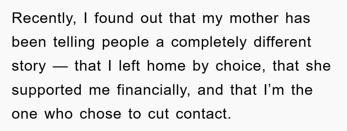Recently, I found out that my mother has been telling people a completely different story — that I left home by choice, that she supported me financially, and that I’m...