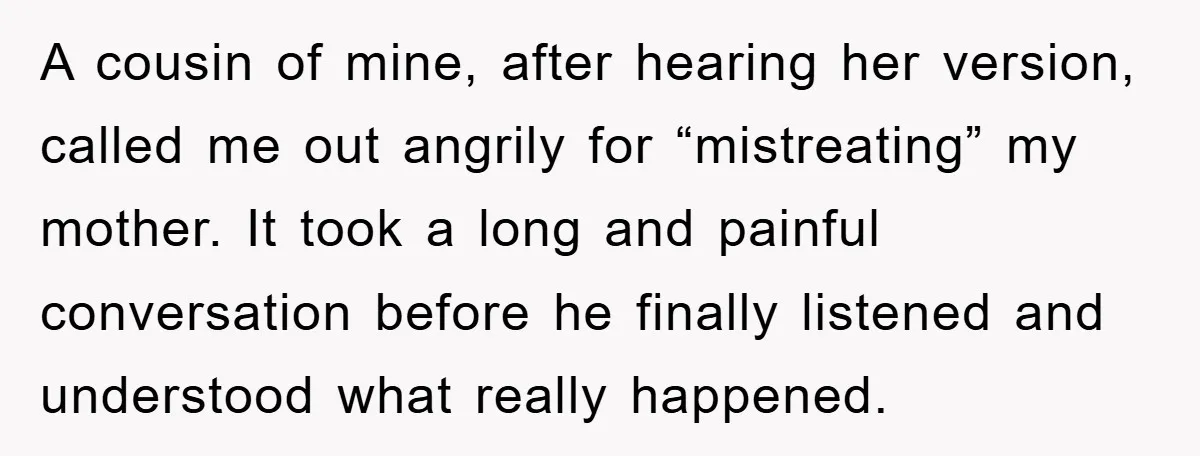 A cousin of mine, after hearing her version, called me out angrily for “mistreating” my mother. It took a long and painful conversation before he finally listened and understood what...